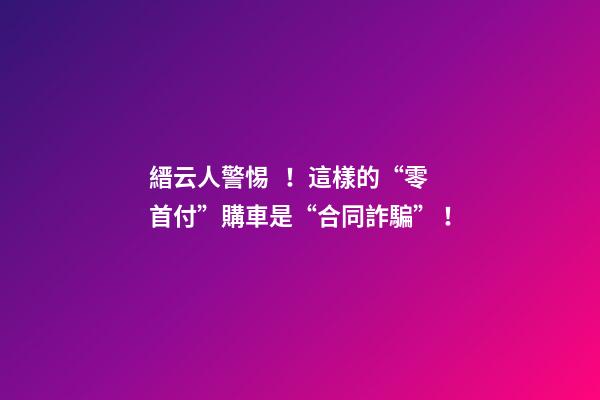 縉云人警惕！這樣的“零首付”購車是“合同詐騙”！